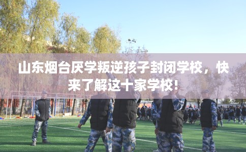山东烟台厌学叛逆孩子封闭学校,快来了解这十家学校! 山东烟台厌学叛逆孩子封闭学校,快来了解这十家学校!