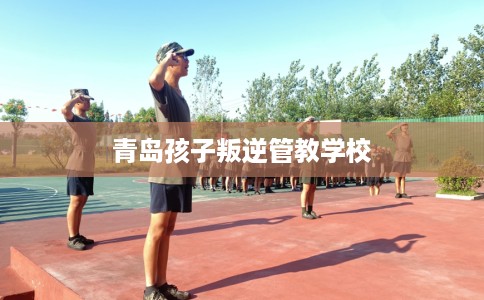 青岛孩子叛逆管教学校