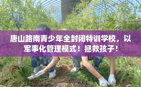 唐山路南青少年全封闭特训学校，以军事化管理模式！拯救孩子！
