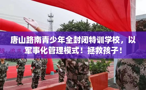 唐山路南青少年全封闭特训学校，以军事化管理模式！拯救孩子！