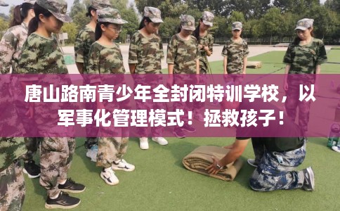 唐山路南青少年全封闭特训学校，以军事化管理模式！拯救孩子！