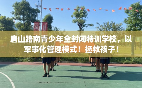 唐山路南青少年全封闭特训学校，以军事化管理模式！拯救孩子！