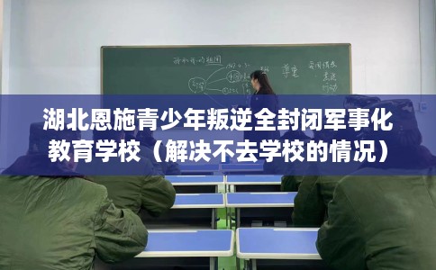 湖北恩施青少年叛逆全封闭军事化教育学校（解决不去学校的情况）