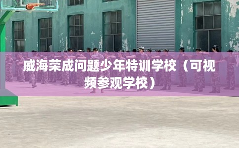 威海荣成问题少年特训学校（可视频参观学校）