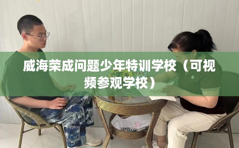 威海荣成问题少年特训学校（可视频参观学校）
