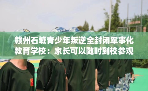 赣州石城青少年叛逆全封闭军事化教育学校：家长可以随时到校参观