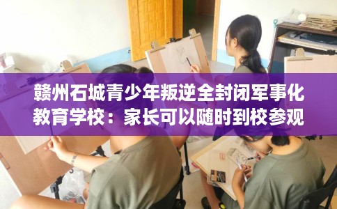 赣州石城青少年叛逆全封闭军事化教育学校：家长可以随时到校参观