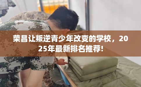 荣昌让叛逆青少年改变的学校，2025年最新排名推荐!