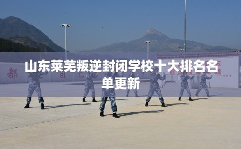 山东莱芜叛逆封闭学校十大排名名单更新 山东莱芜叛逆封闭学校十大排名名单更新