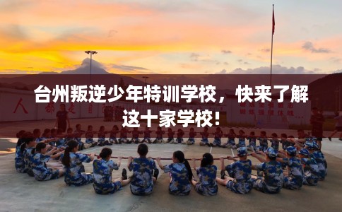 台州叛逆少年特训学校,快来了解这十家学校! 台州叛逆少年特训学校,快来了解这十家学校!