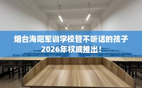 烟台海阳军训学校管不听话的孩子2026年权威推出! 烟台海阳军训学校管不听话的孩子2026年权威推出!