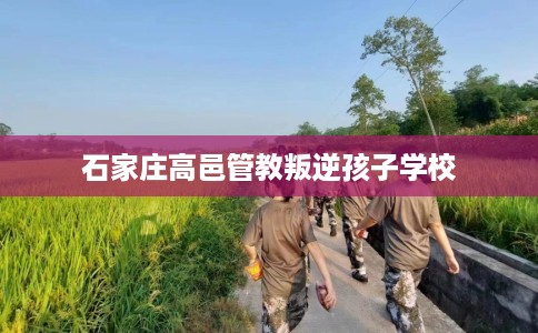 石家庄高邑管教叛逆孩子学校 石家庄高邑管教叛逆孩子学校