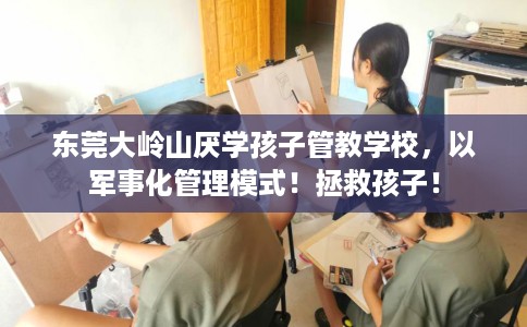 东莞大岭山厌学孩子管教学校，以军事化管理模式！拯救孩子！