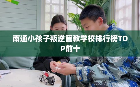 南通小孩子叛逆管教学校排行榜TOP前十