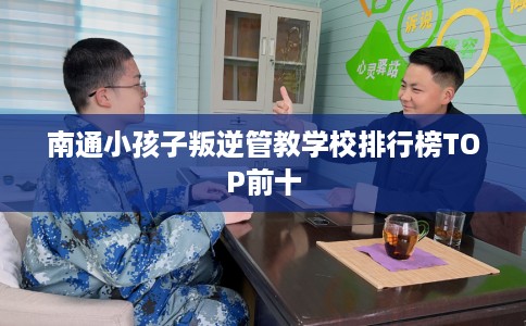 南通小孩子叛逆管教学校排行榜TOP前十