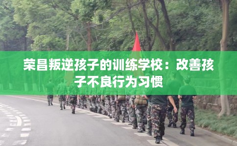 荣昌叛逆孩子的训练学校:改善孩子不良行为习惯 荣昌叛逆孩子的训练学校:改善孩子不良行为习惯