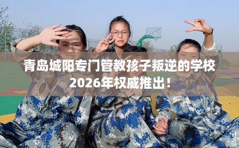 青岛城阳专门管教孩子叛逆的学校2026年权威推出！