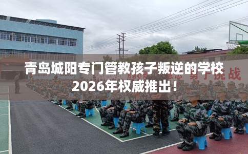 青岛城阳专门管教孩子叛逆的学校2026年权威推出！
