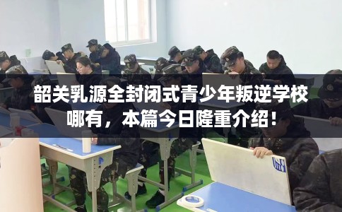 韶关乳源全封闭式青少年叛逆学校哪有,本篇今日隆重介绍! 韶关乳源全封闭式青少年叛逆学校哪有,本篇今日隆重介绍!