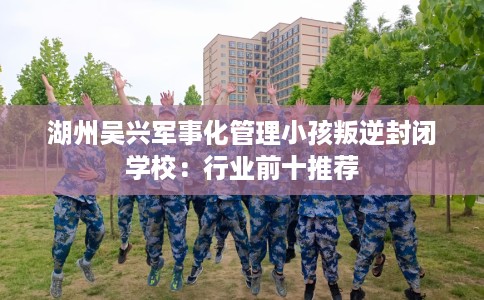 湖州吴兴军事化管理小孩叛逆封闭学校：行业前十推荐