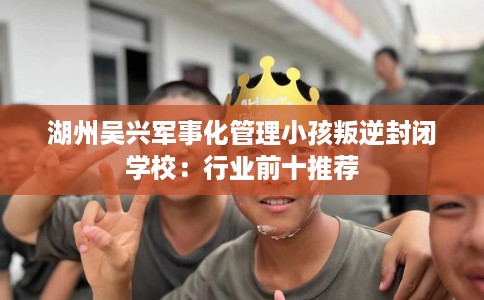 湖州吴兴军事化管理小孩叛逆封闭学校：行业前十推荐