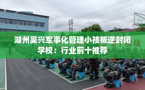湖州吴兴军事化管理小孩叛逆封闭学校：行业前十推荐