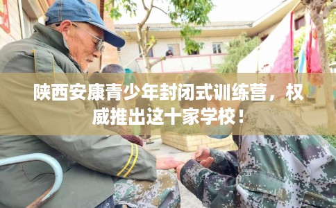 陕西安康青少年封闭式训练营,权威推出这十家学校! 陕西安康青少年封闭式训练营,权威推出这十家学校!