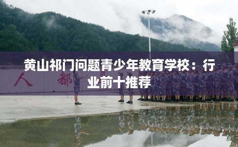 黄山祁门问题青少年教育学校:行业前十推荐 黄山祁门问题青少年教育学校:行业前十推荐