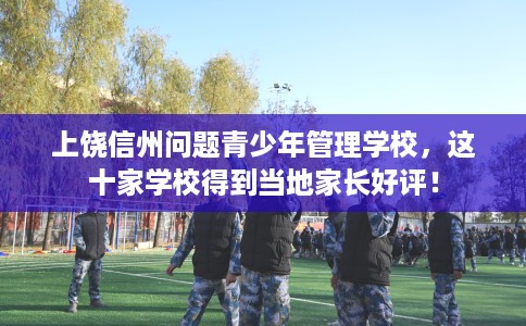 上饶信州问题青少年管理学校，这十家学校得到当地家长好评！