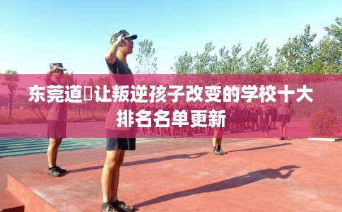 东莞道滘让叛逆孩子改变的学校十大排名名单更新