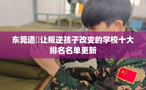 东莞道滘让叛逆孩子改变的学校十大排名名单更新