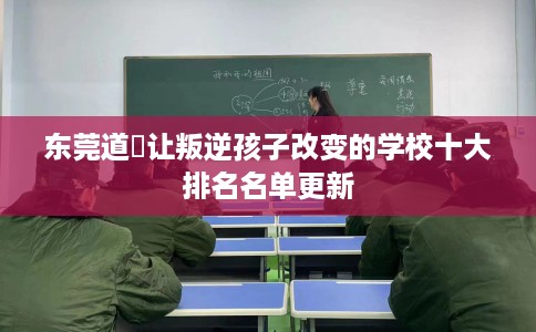 东莞道滘让叛逆孩子改变的学校十大排名名单更新
