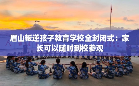 眉山叛逆孩子教育学校全封闭式：家长可以随时到校参观