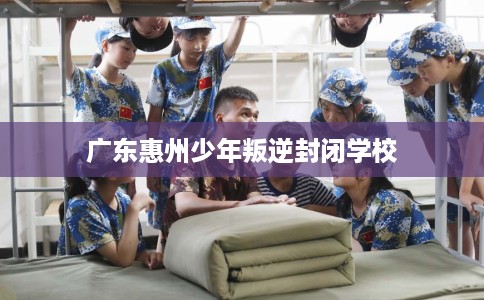 广东惠州少年叛逆封闭学校