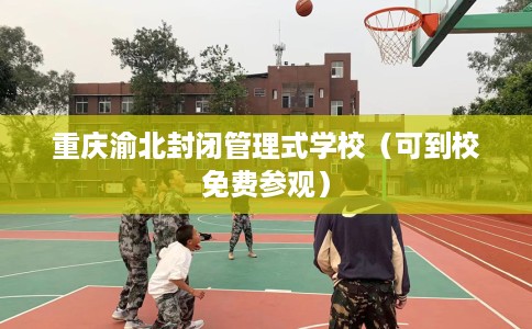 重庆渝北封闭管理式学校(可到校免费参观) 重庆渝北封闭管理式学校(可到校免费参观)