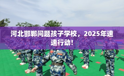 河北邯郸问题孩子学校，2025年速速行动!