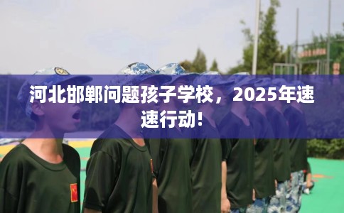 河北邯郸问题孩子学校，2025年速速行动!