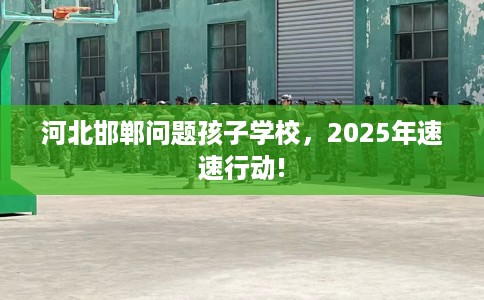 河北邯郸问题孩子学校，2025年速速行动!