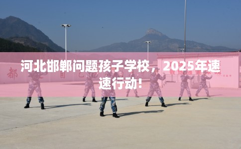 河北邯郸问题孩子学校，2025年速速行动!