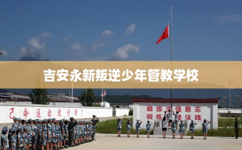 吉安永新叛逆少年管教学校