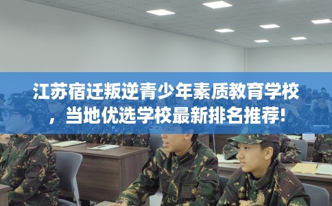 江苏宿迁叛逆青少年素质教育学校，当地优选学校最新排名推荐!