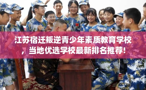 江苏宿迁叛逆青少年素质教育学校，当地优选学校最新排名推荐!