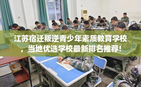江苏宿迁叛逆青少年素质教育学校，当地优选学校最新排名推荐!