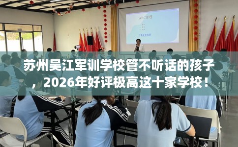 苏州吴江军训学校管不听话的孩子，2026年好评极高这十家学校！