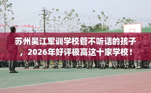苏州吴江军训学校管不听话的孩子，2026年好评极高这十家学校！