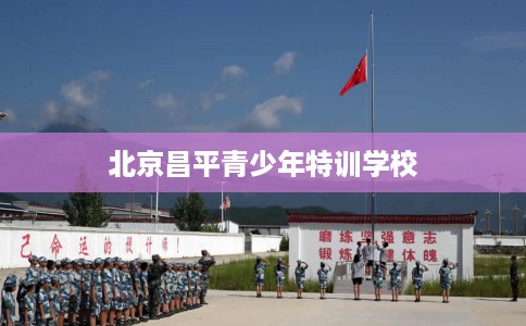 北京昌平青少年特训学校 北京昌平青少年特训学校