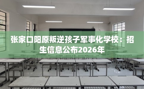 张家口阳原叛逆孩子军事化学校：招生信息公布2026年