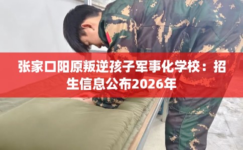 张家口阳原叛逆孩子军事化学校：招生信息公布2026年