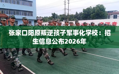 张家口阳原叛逆孩子军事化学校：招生信息公布2026年