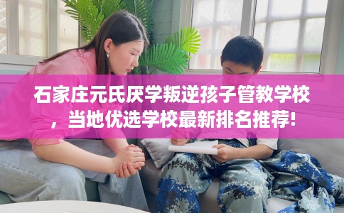 石家庄元氏厌学叛逆孩子管教学校,当地优选学校最新排名推荐! 石家庄元氏厌学叛逆孩子管教学校,当地优选学校最新排名推荐!